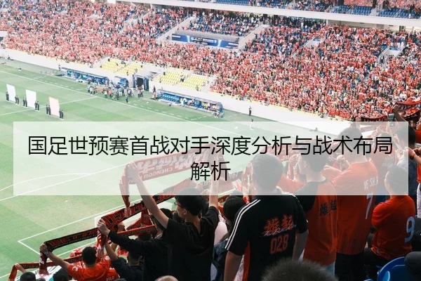 国足世预赛首战对手深度分析与战术布局解析